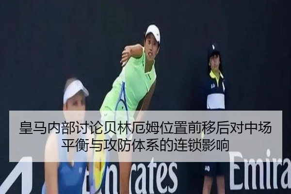 皇马内部讨论贝林厄姆位置前移后对中场平衡与攻防体系的连锁影响