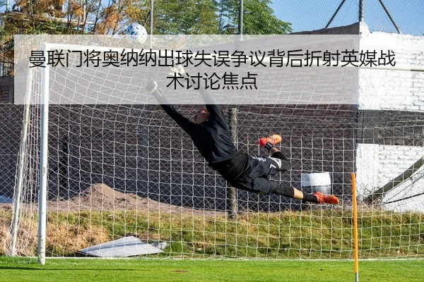 曼联门将奥纳纳出球失误争议背后折射英媒战术讨论焦点