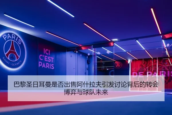 巴黎圣日耳曼是否出售阿什拉夫引发讨论背后的转会博弈与球队未来