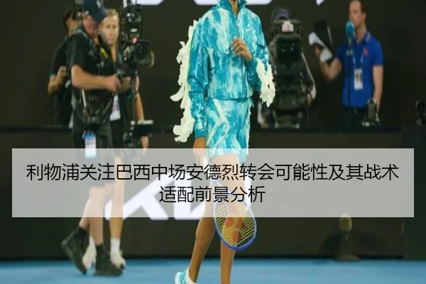 利物浦关注巴西中场安德烈转会可能性及其战术适配前景分析