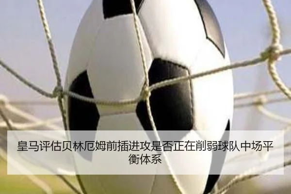 皇马评估贝林厄姆前插进攻是否正在削弱球队中场平衡体系